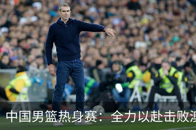 中国男篮热身赛：全力以赴击败澳大利亚，郭士强打造双塔阵容，央视直播