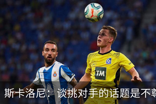 斯卡洛尼：谈挑对手的话题是不尊重 平时我习惯进球场先迈右脚